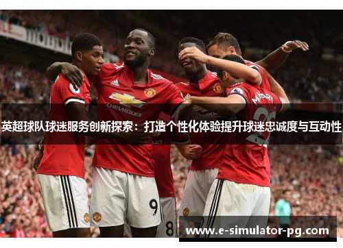 英超球队球迷服务创新探索：打造个性化体验提升球迷忠诚度与互动性