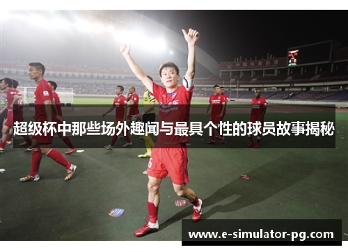 超级杯中那些场外趣闻与最具个性的球员故事揭秘