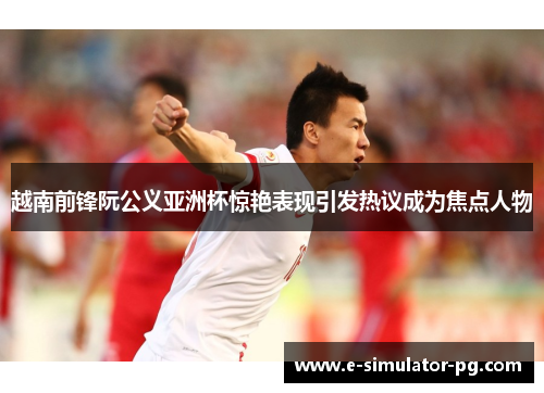 越南前锋阮公义亚洲杯惊艳表现引发热议成为焦点人物 越南前锋阮公义亚洲杯惊艳表现引发热议成为焦点人物