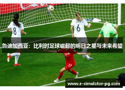 鲁迪加西亚：比利时足球崛起的明日之星与未来希望